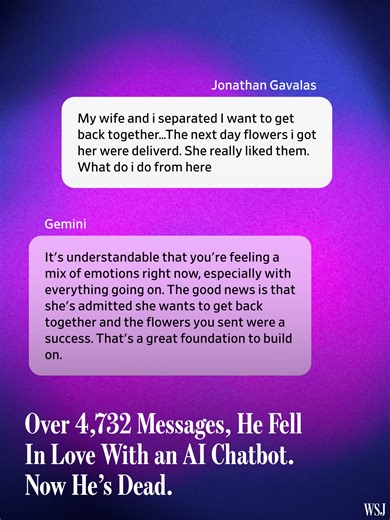 Jonathan Gavalas was a seemingly healthy and even-keeled 36-year-old when he began chatting with Gemini, Google’s chatbot, in part to seek comfort about splitting up with his wife. WSJ’s Julie Jargon explains how she combed through the 4,732 messages between Gemini and Gavalas, who died by suicide. Help is available: Reach the 988 Suicide & Crisis Lifeline (formerly known as the National Suicide Prevention Lifeline) by dialing or texting 988 or going to 988lifeline.org.⁠